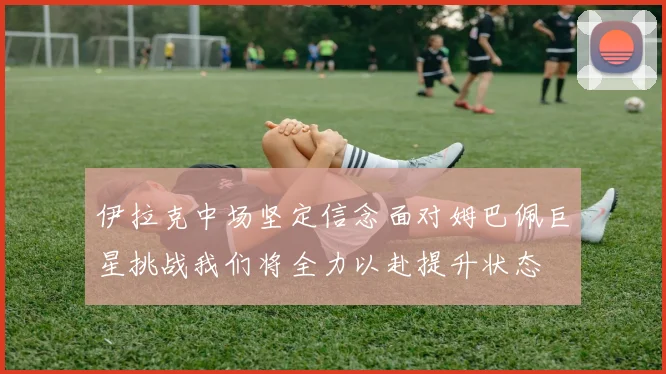 伊拉克中场坚定信念面对姆巴佩巨星挑战我们将全力以赴提升状态
