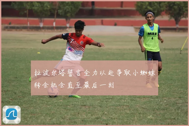 拉波尔塔誓言全力以赴争取小蜘蛛转会机会直至最后一刻
