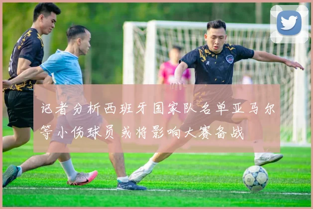 记者分析西班牙国家队名单亚马尔等小伤球员或将影响大赛备战