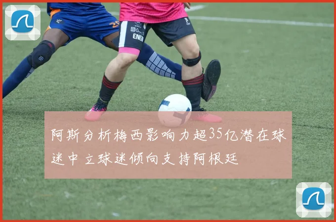 阿斯分析梅西影响力超35亿潜在球迷中立球迷倾向支持阿根廷