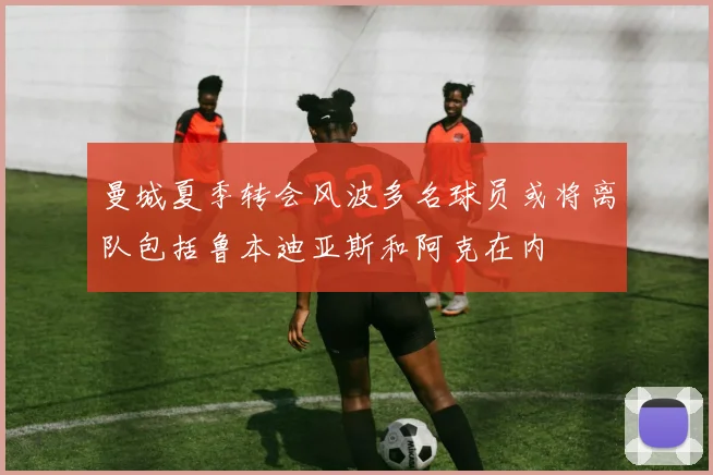 曼城夏季转会风波多名球员或将离队包括鲁本迪亚斯和阿克在内