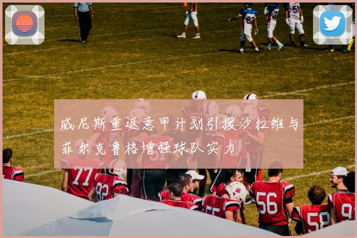 威尼斯重返意甲计划引援沙拉维与菲尔克鲁格增强球队实力