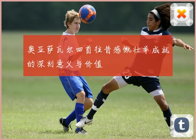 奥亚萨瓦尔回首往昔感慨壮举成就的深刻意义与价值