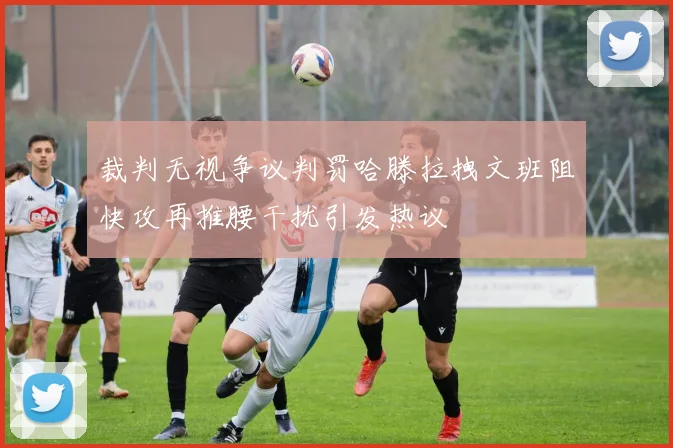 裁判无视争议判罚哈滕拉拽文班阻快攻再推腰干扰引发热议