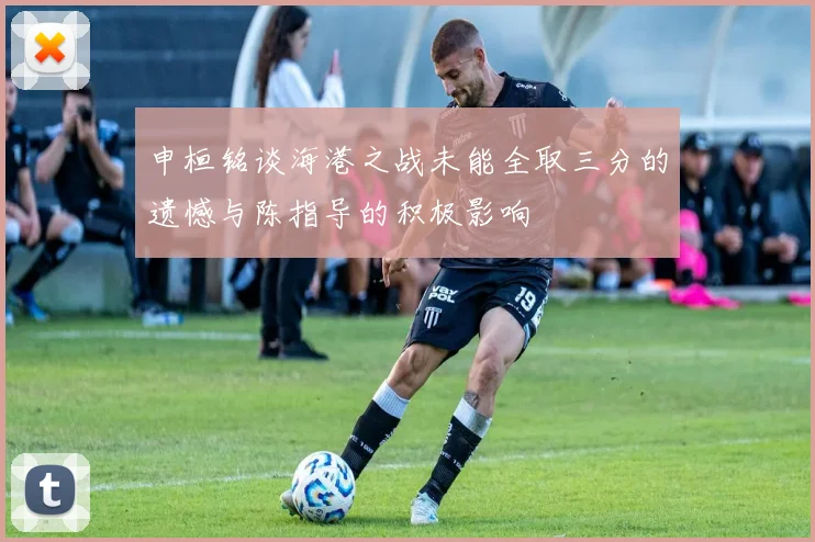 申桓铭谈海港之战未能全取三分的遗憾与陈指导的积极影响