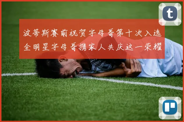 波蒂斯赛前祝贺字母哥第十次入选全明星字母哥携家人共庆这一荣耀时刻