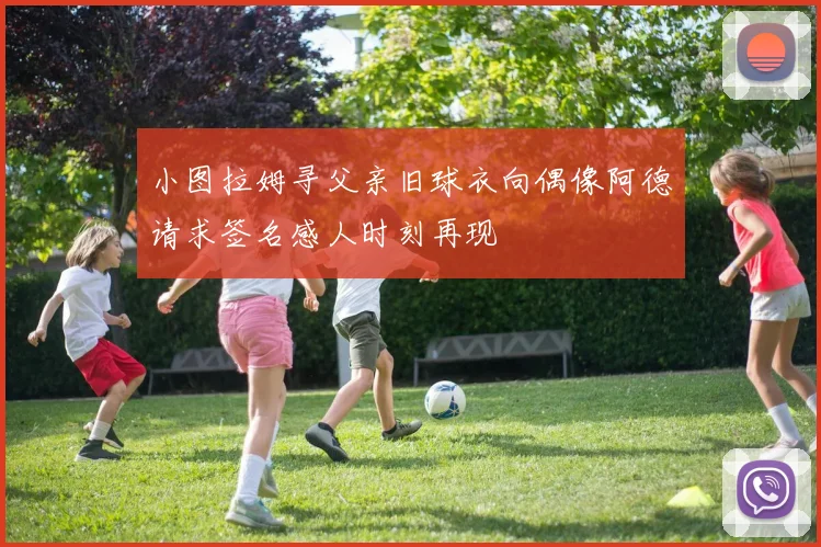 小图拉姆寻父亲旧球衣向偶像阿德请求签名感人时刻再现