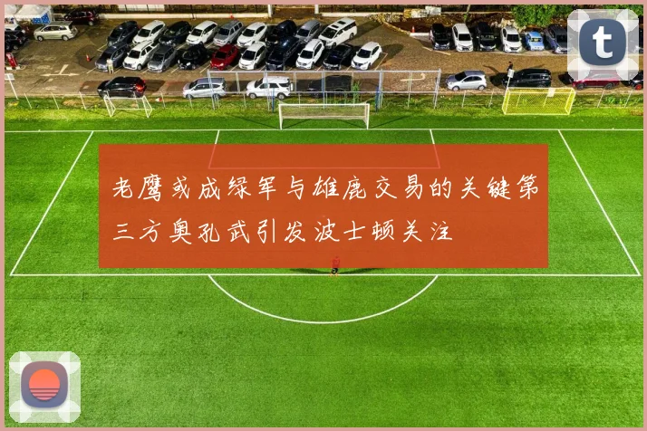 老鹰或成绿军与雄鹿交易的关键第三方奥孔武引发波士顿关注
