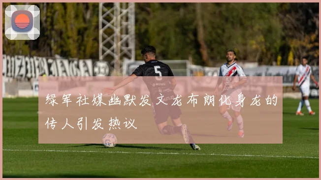 绿军社媒幽默发文龙布朗化身龙的传人引发热议