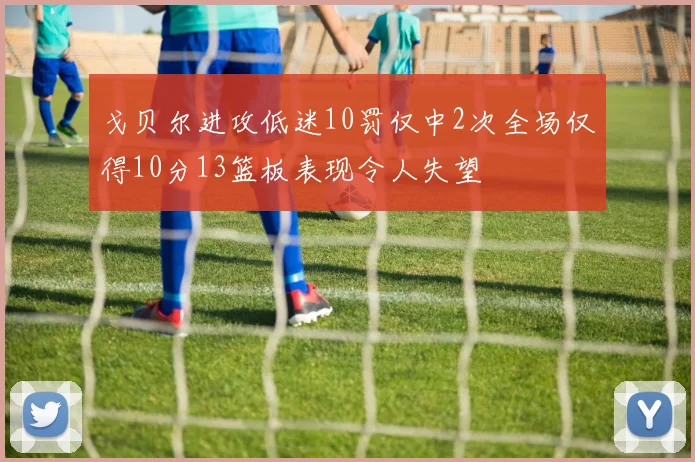 戈贝尔进攻低迷10罚仅中2次全场仅得10分13篮板表现令人失望