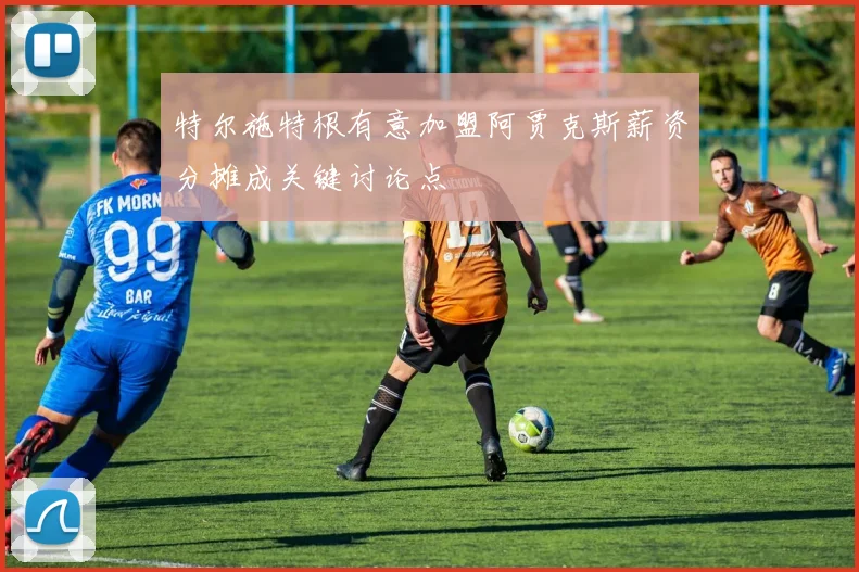 特尔施特根有意加盟阿贾克斯薪资分摊成关键讨论点