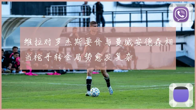 维拉对罗杰斯要价与曼城安德森相当枪手转会局势愈发复杂