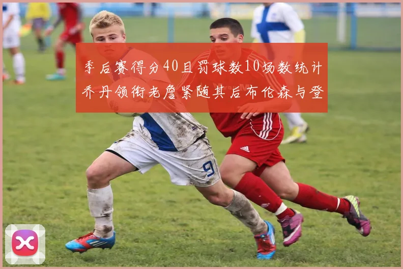 季后赛得分40且罚球数10场数统计乔丹领衔老詹紧随其后布伦森与登库并肩奋战
