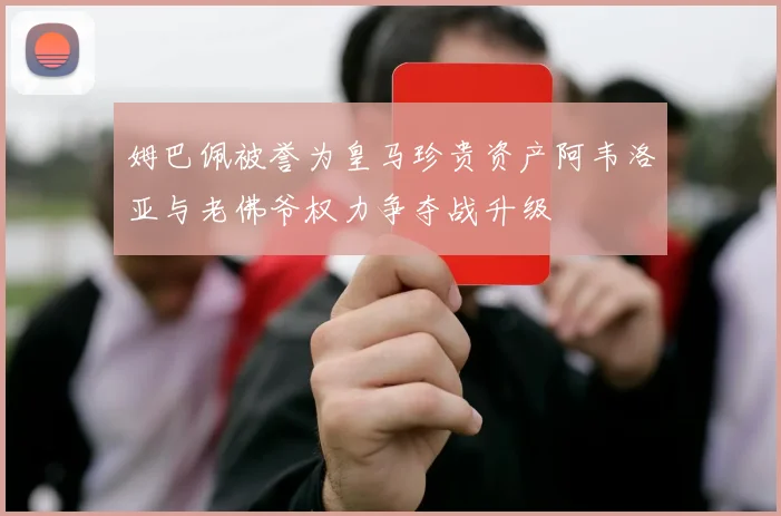 姆巴佩被誉为皇马珍贵资产阿韦洛亚与老佛爷权力争夺战升级