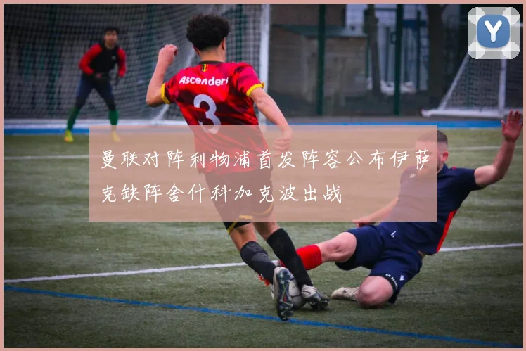曼联对阵利物浦首发阵容公布伊萨克缺阵舍什科加克波出战