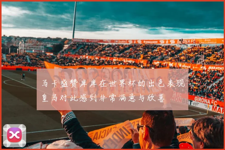 马卡盛赞库库在世界杯的出色表现皇马对此感到非常满意与欣喜