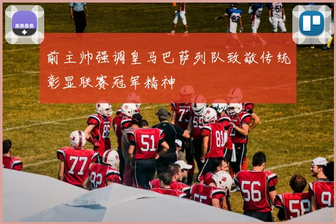 前主帅强调皇马巴萨列队致敬传统彰显联赛冠军精神